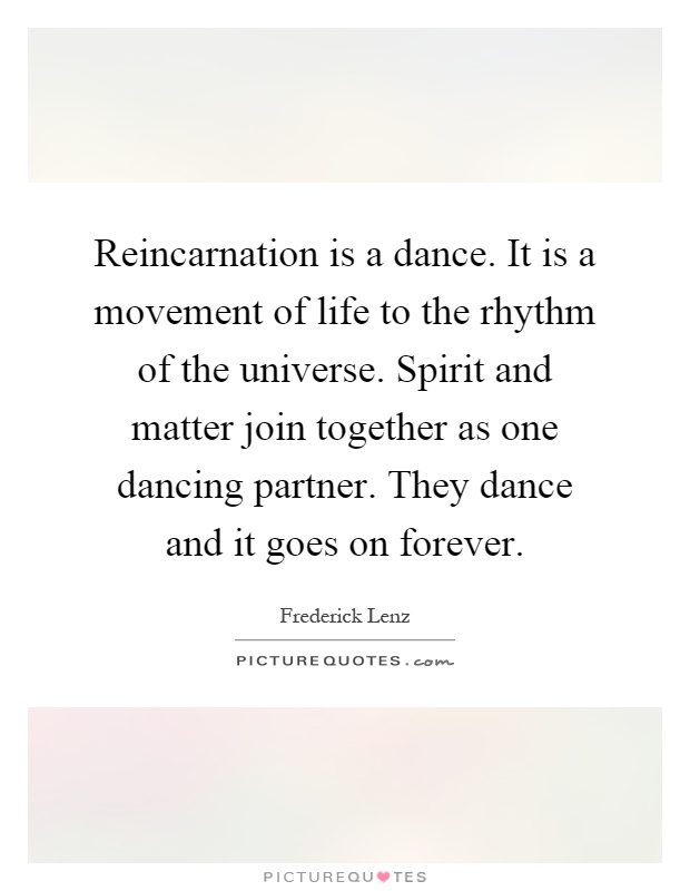 Reincarnation is a dance. It is a movement of life to the rhythm of the universe. Spirit and matter join together as one dancing partner. They dance and it goes on forever Picture Quote #1