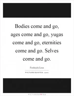 Bodies come and go, ages come and go, yugas come and go, eternities come and go. Selves come and go Picture Quote #1