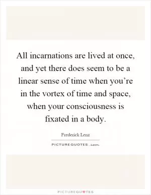 All incarnations are lived at once, and yet there does seem to be a linear sense of time when you’re in the vortex of time and space, when your consciousness is fixated in a body Picture Quote #1