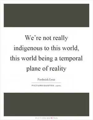 We’re not really indigenous to this world, this world being a temporal plane of reality Picture Quote #1