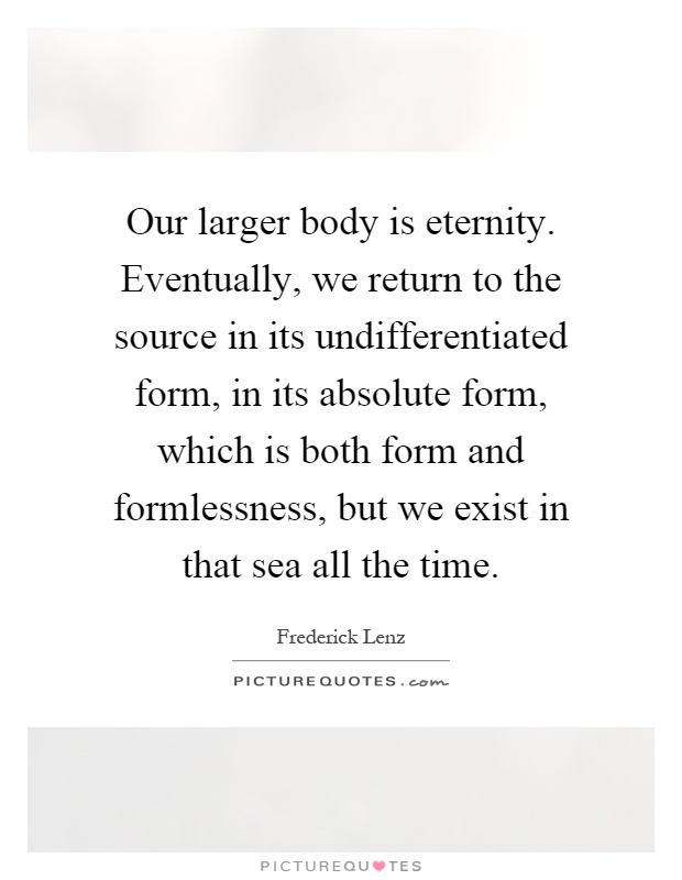 Our larger body is eternity. Eventually, we return to the source in its undifferentiated form, in its absolute form, which is both form and formlessness, but we exist in that sea all the time Picture Quote #1