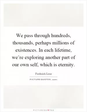 We pass through hundreds, thousands, perhaps millions of existences. In each lifetime, we’re exploring another part of our own self, which is eternity Picture Quote #1