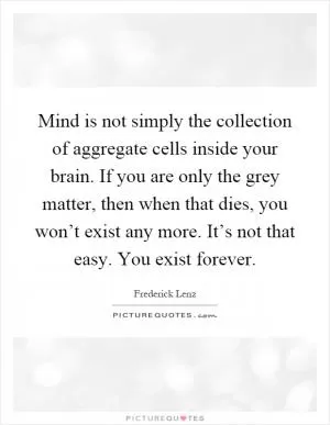 Mind is not simply the collection of aggregate cells inside your brain. If you are only the grey matter, then when that dies, you won’t exist any more. It’s not that easy. You exist forever Picture Quote #1