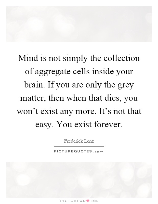 Mind is not simply the collection of aggregate cells inside your brain. If you are only the grey matter, then when that dies, you won't exist any more. It's not that easy. You exist forever Picture Quote #1