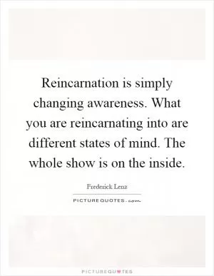 Reincarnation is simply changing awareness. What you are reincarnating into are different states of mind. The whole show is on the inside Picture Quote #1