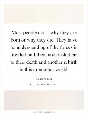 Most people don’t why they are born or why they die. They have no understanding of the forces in life that pull them and push them to their death and another rebirth in this or another world Picture Quote #1