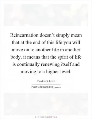 Reincarnation doesn’t simply mean that at the end of this life you will move on to another life in another body, it means that the spirit of life is continually renewing itself and moving to a higher level Picture Quote #1