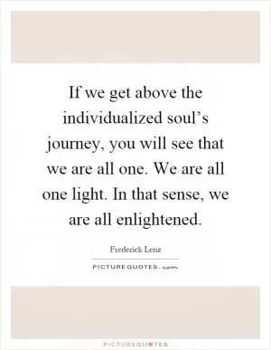 If we get above the individualized soul’s journey, you will see that we are all one. We are all one light. In that sense, we are all enlightened Picture Quote #1