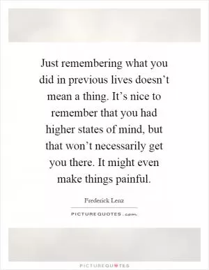 Just remembering what you did in previous lives doesn’t mean a thing. It’s nice to remember that you had higher states of mind, but that won’t necessarily get you there. It might even make things painful Picture Quote #1