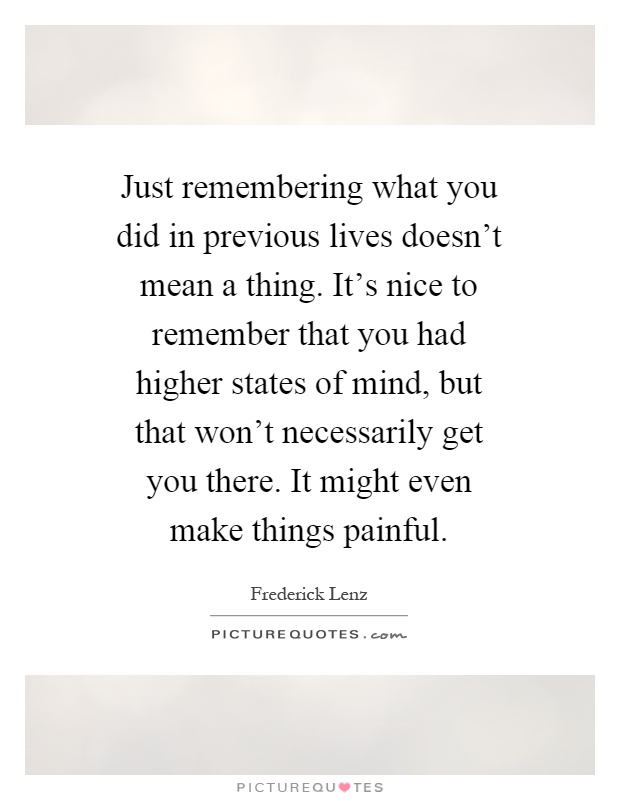 Just remembering what you did in previous lives doesn't mean a thing. It's nice to remember that you had higher states of mind, but that won't necessarily get you there. It might even make things painful Picture Quote #1