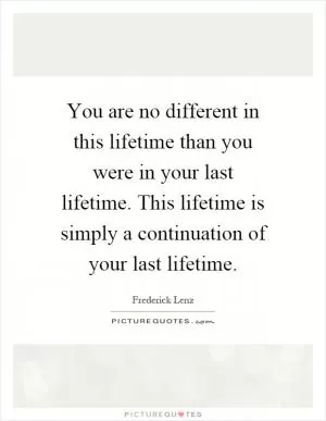 You are no different in this lifetime than you were in your last lifetime. This lifetime is simply a continuation of your last lifetime Picture Quote #1