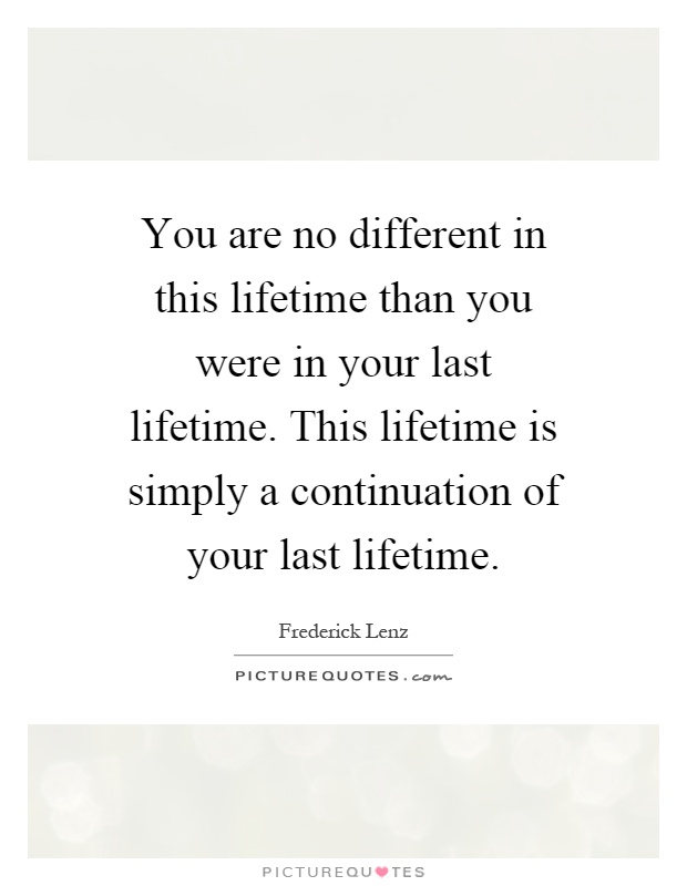 You are no different in this lifetime than you were in your last lifetime. This lifetime is simply a continuation of your last lifetime Picture Quote #1