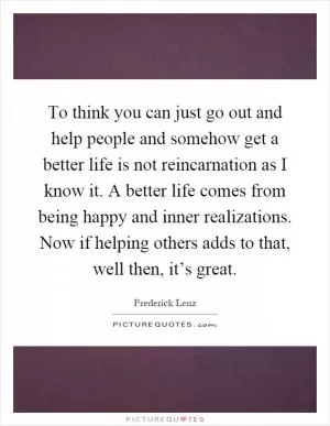 To think you can just go out and help people and somehow get a better life is not reincarnation as I know it. A better life comes from being happy and inner realizations. Now if helping others adds to that, well then, it’s great Picture Quote #1