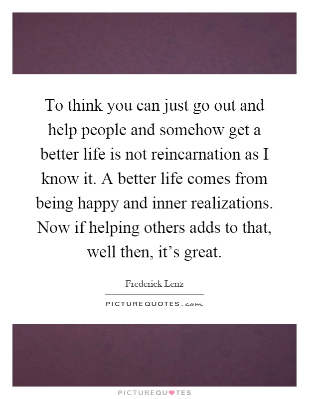 To think you can just go out and help people and somehow get a better life is not reincarnation as I know it. A better life comes from being happy and inner realizations. Now if helping others adds to that, well then, it's great Picture Quote #1