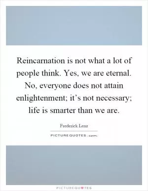 Reincarnation is not what a lot of people think. Yes, we are eternal. No, everyone does not attain enlightenment; it’s not necessary; life is smarter than we are Picture Quote #1