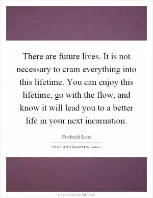 There are future lives. It is not necessary to cram everything into this lifetime. You can enjoy this lifetime, go with the flow, and know it will lead you to a better life in your next incarnation Picture Quote #1