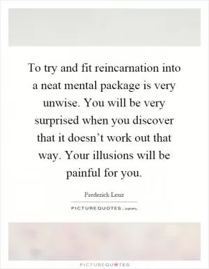 To try and fit reincarnation into a neat mental package is very unwise. You will be very surprised when you discover that it doesn’t work out that way. Your illusions will be painful for you Picture Quote #1