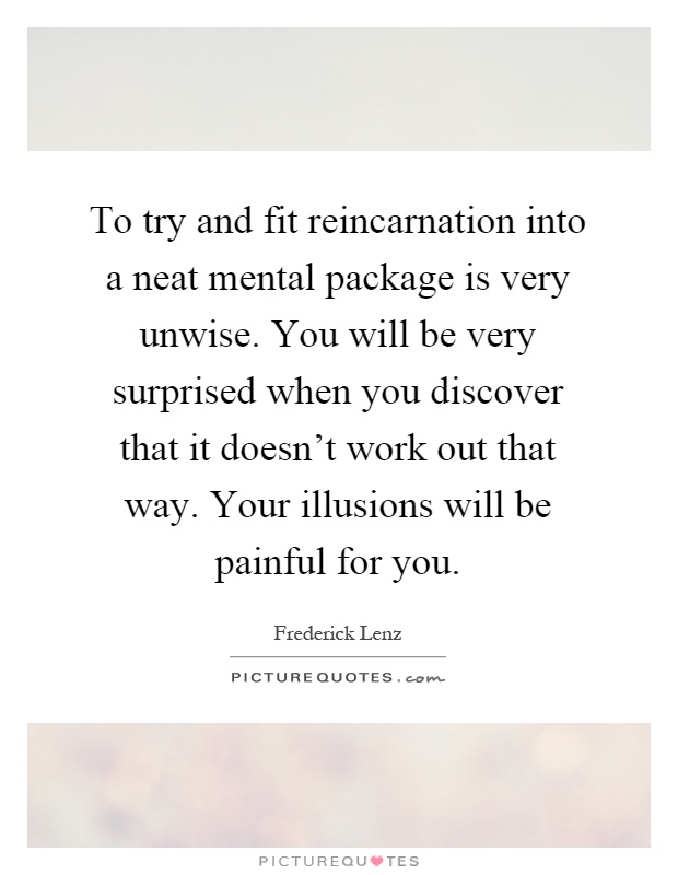 To try and fit reincarnation into a neat mental package is very unwise. You will be very surprised when you discover that it doesn't work out that way. Your illusions will be painful for you Picture Quote #1