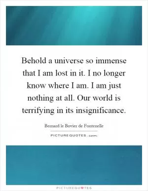 Behold a universe so immense that I am lost in it. I no longer know where I am. I am just nothing at all. Our world is terrifying in its insignificance Picture Quote #1