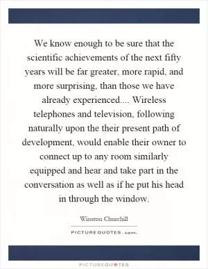 We know enough to be sure that the scientific achievements of the next fifty years will be far greater, more rapid, and more surprising, than those we have already experienced.... Wireless telephones and television, following naturally upon the their present path of development, would enable their owner to connect up to any room similarly equipped and hear and take part in the conversation as well as if he put his head in through the window Picture Quote #1