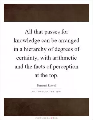 All that passes for knowledge can be arranged in a hierarchy of degrees of certainty, with arithmetic and the facts of perception at the top Picture Quote #1