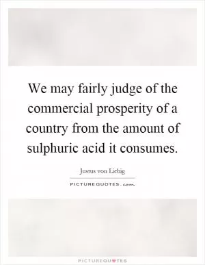 We may fairly judge of the commercial prosperity of a country from the amount of sulphuric acid it consumes Picture Quote #1