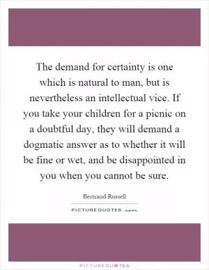 The demand for certainty is one which is natural to man, but is nevertheless an intellectual vice. If you take your children for a picnic on a doubtful day, they will demand a dogmatic answer as to whether it will be fine or wet, and be disappointed in you when you cannot be sure Picture Quote #1