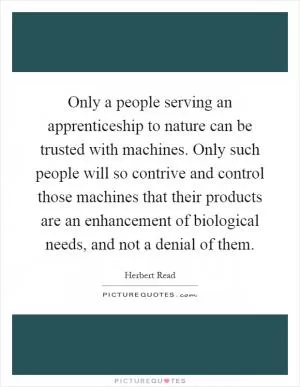 Only a people serving an apprenticeship to nature can be trusted with machines. Only such people will so contrive and control those machines that their products are an enhancement of biological needs, and not a denial of them Picture Quote #1