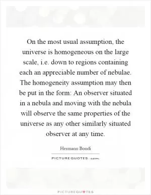 On the most usual assumption, the universe is homogeneous on the large scale, i.e. down to regions containing each an appreciable number of nebulae. The homogeneity assumption may then be put in the form: An observer situated in a nebula and moving with the nebula will observe the same properties of the universe as any other similarly situated observer at any time Picture Quote #1