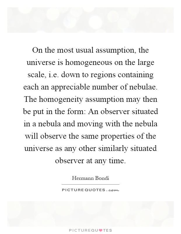 On the most usual assumption, the universe is homogeneous on the large scale, i.e. down to regions containing each an appreciable number of nebulae. The homogeneity assumption may then be put in the form: An observer situated in a nebula and moving with the nebula will observe the same properties of the universe as any other similarly situated observer at any time Picture Quote #1