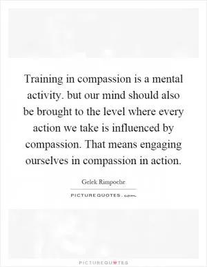Training in compassion is a mental activity. but our mind should also be brought to the level where every action we take is influenced by compassion. That means engaging ourselves in compassion in action Picture Quote #1