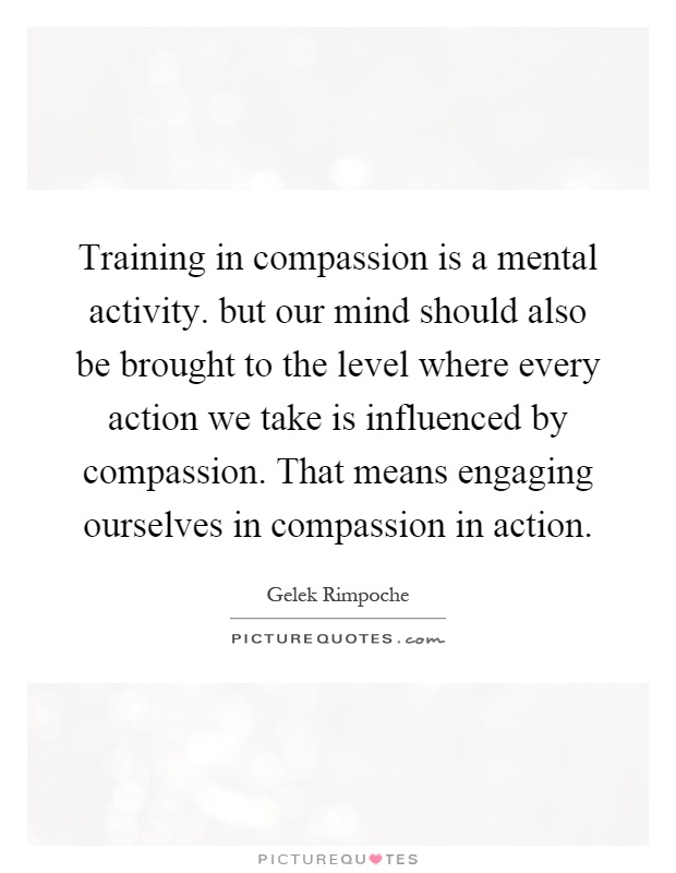 Training in compassion is a mental activity. but our mind should also be brought to the level where every action we take is influenced by compassion. That means engaging ourselves in compassion in action Picture Quote #1