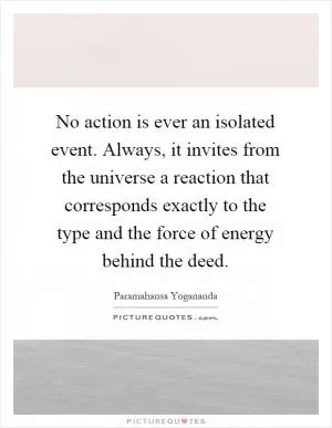 No action is ever an isolated event. Always, it invites from the universe a reaction that corresponds exactly to the type and the force of energy behind the deed Picture Quote #1