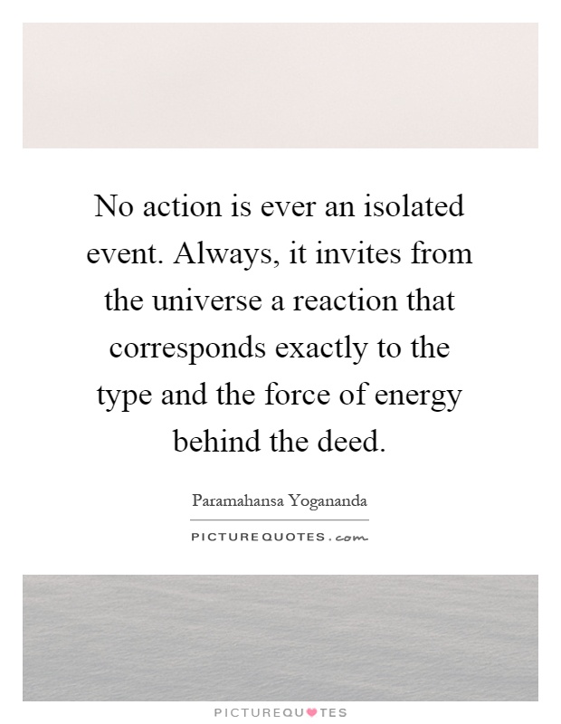 No action is ever an isolated event. Always, it invites from the universe a reaction that corresponds exactly to the type and the force of energy behind the deed Picture Quote #1