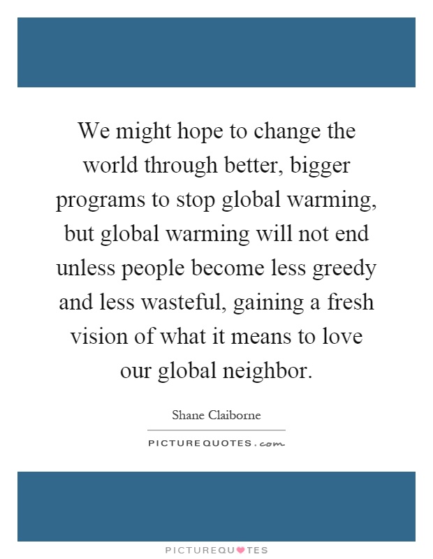 We might hope to change the world through better, bigger programs to stop global warming, but global warming will not end unless people become less greedy and less wasteful, gaining a fresh vision of what it means to love our global neighbor Picture Quote #1