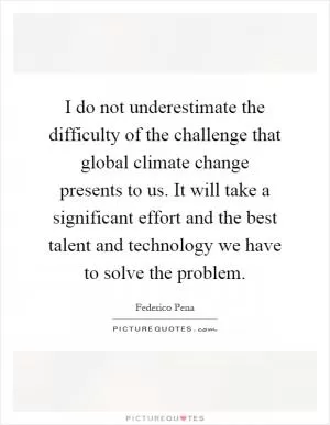 I do not underestimate the difficulty of the challenge that global climate change presents to us. It will take a significant effort and the best talent and technology we have to solve the problem Picture Quote #1