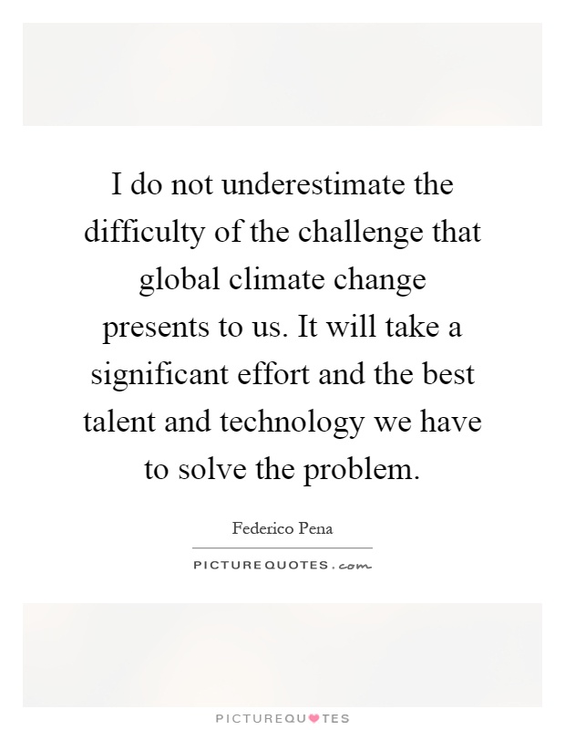 I do not underestimate the difficulty of the challenge that global climate change presents to us. It will take a significant effort and the best talent and technology we have to solve the problem Picture Quote #1