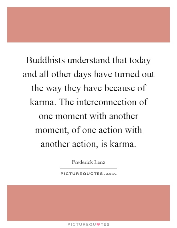 Buddhists understand that today and all other days have turned out the way they have because of karma. The interconnection of one moment with another moment, of one action with another action, is karma Picture Quote #1