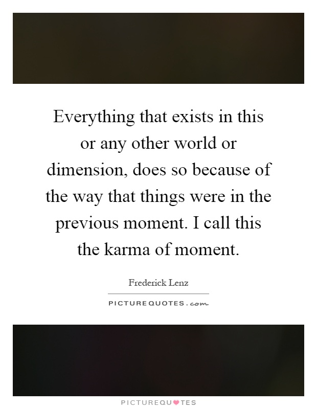 Everything that exists in this or any other world or dimension, does so because of the way that things were in the previous moment. I call this the karma of moment Picture Quote #1