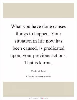 What you have done causes things to happen. Your situation in life now has been caused, is predicated upon, your previous actions. That is karma Picture Quote #1