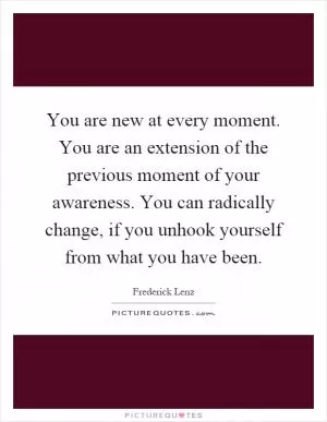 You are new at every moment. You are an extension of the previous moment of your awareness. You can radically change, if you unhook yourself from what you have been Picture Quote #1