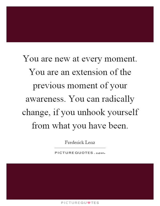 You are new at every moment. You are an extension of the previous moment of your awareness. You can radically change, if you unhook yourself from what you have been Picture Quote #1