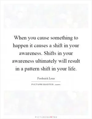 When you cause something to happen it causes a shift in your awareness. Shifts in your awareness ultimately will result in a pattern shift in your life Picture Quote #1