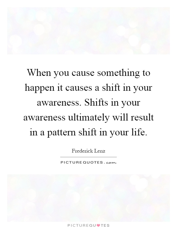 When you cause something to happen it causes a shift in your awareness. Shifts in your awareness ultimately will result in a pattern shift in your life Picture Quote #1