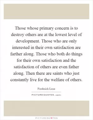 Those whose primary concern is to destroy others are at the lowest level of development. Those who are only interested in their own satisfaction are farther along. Those who both do things for their own satisfaction and the satisfaction of others are even father along. Then there are saints who just constantly live for the welfare of others Picture Quote #1