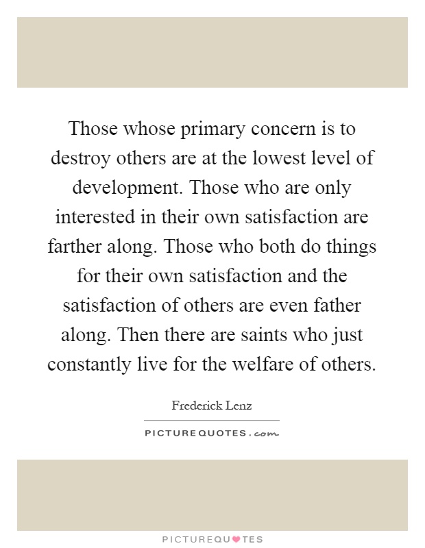 Those whose primary concern is to destroy others are at the lowest level of development. Those who are only interested in their own satisfaction are farther along. Those who both do things for their own satisfaction and the satisfaction of others are even father along. Then there are saints who just constantly live for the welfare of others Picture Quote #1