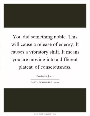 You did something noble. This will cause a release of energy. It causes a vibratory shift. It means you are moving into a different plateau of consciousness Picture Quote #1
