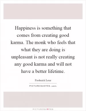 Happiness is something that comes from creating good karma. The monk who feels that what they are doing is unpleasant is not really creating any good karma and will not have a better lifetime Picture Quote #1