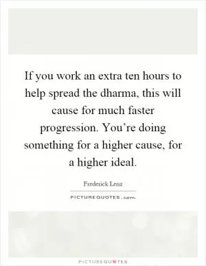 If you work an extra ten hours to help spread the dharma, this will cause for much faster progression. You’re doing something for a higher cause, for a higher ideal Picture Quote #1