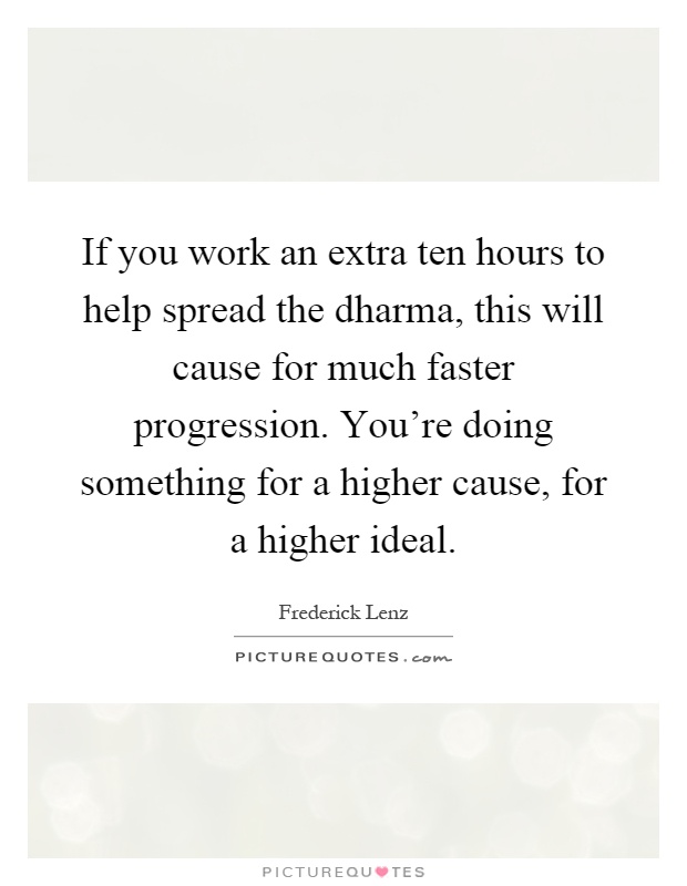 If you work an extra ten hours to help spread the dharma, this will cause for much faster progression. You're doing something for a higher cause, for a higher ideal Picture Quote #1